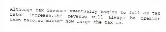 Although tax revenue eventually begins to fall as tax rates increase,the revenue will always be greater than zero,no matter how large the tax is.