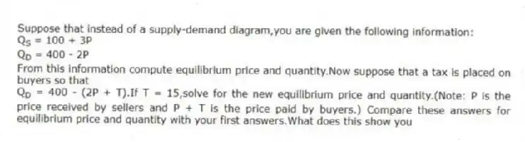 Suppose that instead of a supply-demand diagram,you are given the following information:
Q<sub>S </sub>= 100 + 3P
Q<sub>D </sub>= 400 - 2P
From this information compute equilibrium price and quantity.Now suppose that a tax is placed on buyers so that
Q<sub>D </sub>= 400 - (2P + T).If T = 15,solve for the new equilibrium price and quantity.(Note: P is the price received by sellers and P + T is the price paid by buyers.) Compare these answers for equilibrium price and quantity with your first answers.What does this show you