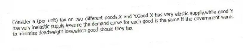 Consider a (per unit) tax on two different goods,X and Y.Good X has very elastic supply,while good Y has very inelastic supply.Assume the demand curve for each good is the same.If the government wants to minimize deadweight loss,which good should they tax