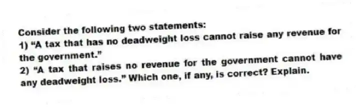Consider the following two statements:
1) “A tax that has no deadweight loss cannot raise any revenue for the government.”
2) “A tax that raises no revenue for the government cannot have any deadweight loss.” Which one, if any, is correct? Explain.