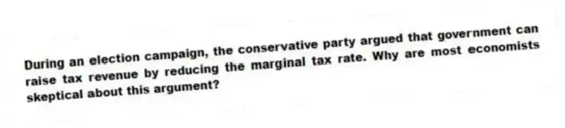 During an election campaign, the conservative party argued that government can raise tax revenue by reducing the marginal tax rate. Why are most economists skeptical about this argument?