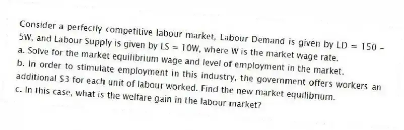 Consider a perfectly competitive labour market, Labour Demand is given by LD = 150 – 5W, and Labour Supply is given by LS = 10W, where W is the market wage rate.
a. Solve for the market equilibrium wage and level of employment in the market.
b. In order to stimulate employment in this industry, the government offers workers an additional $3 for each unit of labour worked. Find the new market equilibrium.
c. In this case, what is the welfare gain in the labour market?