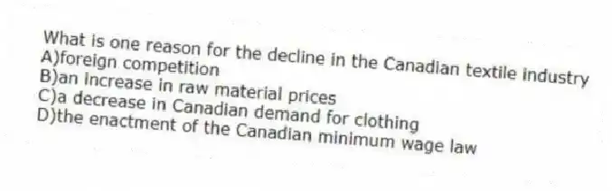 What is one reason for the decline in the Canadian textile industry
A)foreign competition
B)an increase in raw material prices
C)a decrease in Canadian demand for clothing
D)the enactment of the Canadian minimum wage law