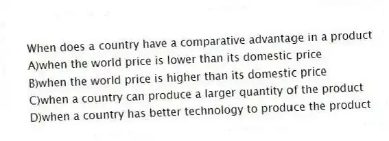 When does a country have a comparative advantage in a product
A)when the world price is lower than its domestic price
B)when the world price is higher than its domestic price
C)when a country can produce a larger quantity of the product
D)when a country has better technology to produce the product