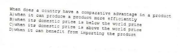 When does a country have a comparative advantage in a product
A)when it can produce a product more efficiently
B)when its domestic price is below the world price
C)when its domestic price is above the world price
D)when it can benefit from importing the product