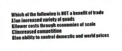 Which of the following is NOT a benefit of trade
A)an increased variety of goods
B)lower costs through economies of scale
C)increased competition
D)an ability to control domestic and world prices