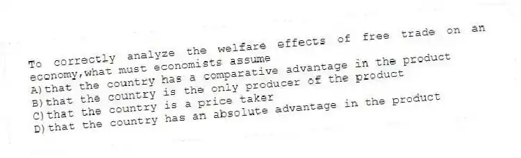 To correctly analyze the welfare effects of free trade on an economy,what must economists assume
A)that the country has a comparative advantage in the product
B)that the country is the only producer of the product
C)that the country is a price taker
D)that the country has an absolute advantage in the product