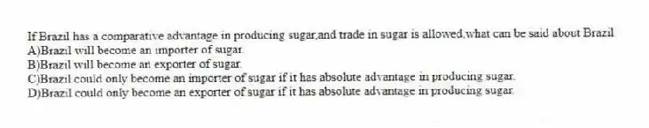 If Brazil has a comparative advantage in producing sugar,and trade in sugar is allowed,what can be said about Brazil
A)Brazil will become an importer of sugar.
B)Brazil will become an exporter of sugar.
C)Brazil could only become an importer of sugar if it has absolute advantage in producing sugar.
D)Brazil could only become an exporter of sugar if it has absolute advantage in producing sugar.