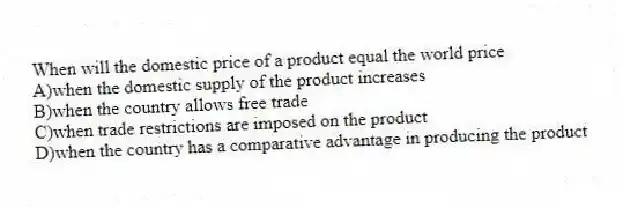 When will the domestic price of a product equal the world price
A)when the domestic supply of the product increases
B)when the country allows free trade
C)when trade restrictions are imposed on the product
D)when the country has a comparative advantage in producing the product