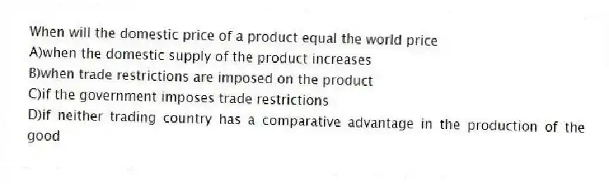 When will the domestic price of a product equal the world price
A)when the domestic supply of the product increases
B)when trade restrictions are imposed on the product
C)if the government imposes trade restrictions
D)if neither trading country has a comparative advantage in the production of the good