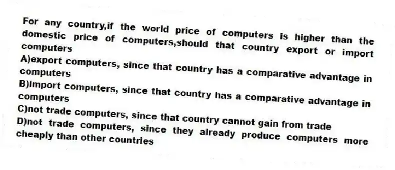 For any country,if the world price of computers is higher than the domestic price of computers,should that country export or import computers
A)export computers, since that country has a comparative advantage in computers
B)import computers, since that country has a comparative advantage in computers
C)not trade computers, since that country cannot gain from trade
D)not trade computers, since they already produce computers more cheaply than other countries