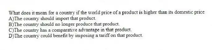What does it mean for a country if the world price of a product is higher than its domestic price
A)The country should import that product.
B)The country should no longer produce that product.
C)The country has a comparative advantage in that product.
D)The country could benefit by imposing a tariff on that product.