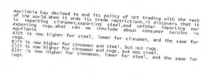 Aquilonia has decided to end its policy of not trading with the rest of the world.When it ends its trade restrictions,it discovers that it is importing cinnamon,exporting steel,and neither importing nor exporting rugs.What can we conclude about consumer surplus in Aquilonia
A)It is now higher for steel, lower for cinnamon, and the same for rugs.
B)It is now higher for cinnamon and steel, but not rugs.
C)It is now higher for cinnamon and rugs, but not steel.
D)It is now higher for cinnamon, lower for steel, and the same for rugs.