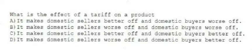 What is the effect of a tariff on a product
A)It makes domestic sellers better off and domestic buyers worse off.
B)It makes domestic sellers worse off and domestic buyers worse off.
C)It makes domestic sellers better off and domestic buyers better off.
D)It makes domestic sellers worse off and domestic buyers better off.