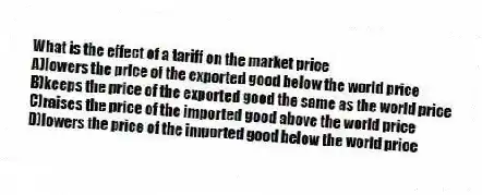 What is the effect of a tariff on the market price
A)lowers the price of the exported good below the world price
B)keeps the price of the exported good the same as the world price
C)raises the price of the imported good above the world price
D)lowers the price of the imported good below the world price