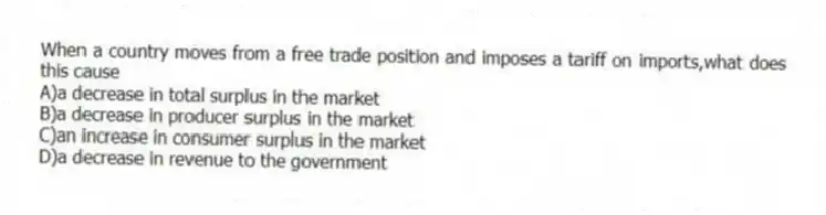 When a country moves from a free trade position and imposes a tariff on imports,what does this cause
A)a decrease in total surplus in the market
B)a decrease in producer surplus in the market
C)an increase in consumer surplus in the market
D)a decrease in revenue to the government