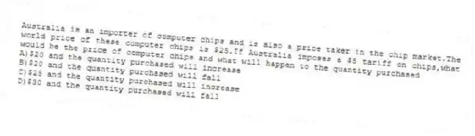 Australia is an importer of computer chips and is also a price taker in the chip market.The world price of these computer chips is $25.If Australia imposes a $5 tariff on chips,what would be the price of computer chips and what will happen to the quantity purchased
A)$20 and the quantity purchased will increase
B)$20 and the quantity purchased will fall
C)$25 and the quantity purchased will increase
D)$30 and the quantity purchased will fall
