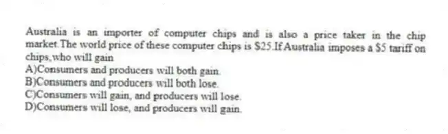Australia is an importer of computer chips and is also a price taker in the chip market.The world price of these computer chips is $25.If Australia imposes a $5 tariff on chips,who will gain
A)Consumers and producers will both gain.
B)Consumers and producers will both lose.
C)Consumers will gain, and producers will lose.
D)Consumers will lose, and producers will gain.