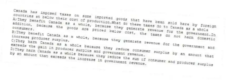 Canada has imposed taxes on some imported goods that have been sold here by foreign countries at below their cost of production.What do these taxes do to Canada as a whole
A)They benefit Canada as a whole, because they generate revenue for the government.In addition, because the goods are priced below cost, the taxes do not harm domestic consumers.
B)They benefit Canada as a whole, because they generate revenue for the government and increase producer surplus.
C)They harm Canada as a whole because they reduce consumer surplus by an amount that exceeds the gain in producer surplus and government revenue.
D)They harm Canada as a whole because they reduce the sum of consumer and producer surplus by an amount that exceeds the increase in government revenue.