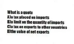 What is a quota
A)a tax placed on imports
B)a limit on the quantity of imports
C)a tax on exports to other countries
D)the value of net exports