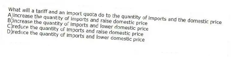 What will a tariff and an import quota do to the quantity of imports and the domestic price
A)increase the quantity of imports and raise domestic price
B)increase the quantity of imports and lower domestic price
C)reduce the quantity of imports and raise domestic price
D)reduce the quantity of imports and lower domestic price