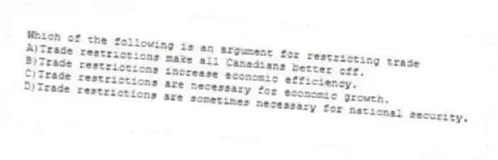 Which of the following is an argument for restricting trade
A)Trade restrictions make all Canadians better off.
B)Trade restrictions increase economic efficiency.
C)Trade restrictions are necessary for economic growth.
D)Trade restrictions are sometimes necessary for national security.