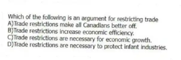 Which of the following is an argument for restricting trade
A)Trade restrictions make all Canadians better off.
B)Trade restrictions increase economic efficiency.
C)Trade restrictions are necessary for economic growth.
D)Trade restrictions are necessary to protect infant industries.