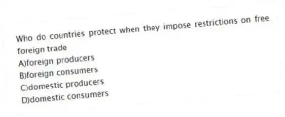 Who do countries protect when they impose restrictions on free foreign trade
A)foreign producers
B)foreign consumers
C)domestic producers
D)domestic consumers