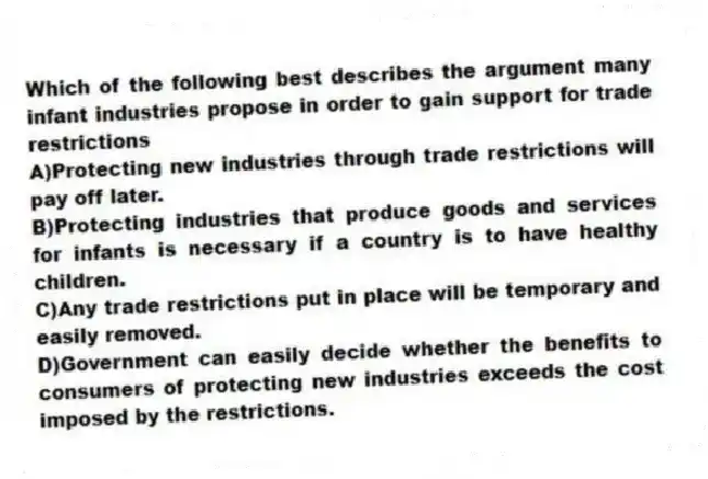 Which of the following best describes the argument many infant industries propose in order to gain support for trade restrictions
A)Protecting new industries through trade restrictions will pay off later.
B)Protecting industries that produce goods and services for infants is necessary if a country is to have healthy children.
C)Any trade restrictions put in place will be temporary and easily removed.
D)Government can easily decide whether the benefits to consumers of protecting new industries exceeds the cost imposed by the restrictions.