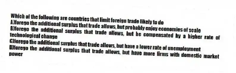Which of the following are countries that limit foreign trade likely to do
A)forego the additional surplus that trade allows, but probably enjoy economies of scale
B)forego the additional surplus that trade allows, but be compensated by a higher rate of technological change
C)forego the additional surplus that trade allows, but have a lower rate of unemployment
D)forego the additional surplus that trade allows, but have more firms with domestic market power