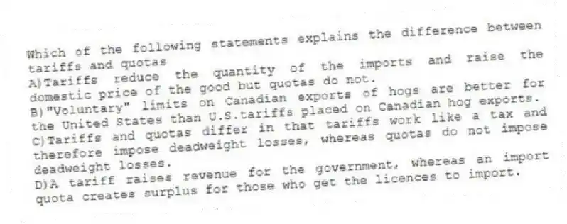 Which of the following statements explains the difference between tariffs and quotas
A)Tariffs reduce the quantity of the imports and raise the domestic price of the good but quotas do not.
B)"Voluntary" limits on Canadian exports of hogs are better for the United States than U.S.tariffs placed on Canadian hog exports.
C)Tariffs and quotas differ in that tariffs work like a tax and therefore impose deadweight losses, whereas quotas do not impose deadweight losses.
D)A tariff raises revenue for the government, whereas an import quota creates surplus for those who get the licences to import.