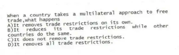 When a country takes a multilateral approach to free trade,what happens
A)It removes trade restrictions on its own.
B)It reduces its trade restrictions while other countries do the same.
C)It does not remove trade restrictions.
D)It removes all trade restrictions.