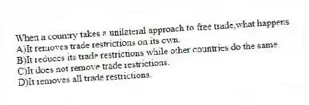 When a country takes a unilateral approach to free trade,what happens
A)It removes trade restrictions on its own.
B)It reduces its trade restrictions while other countries do the same.
C)It does not remove trade restrictions.
D)It removes all trade restrictions.