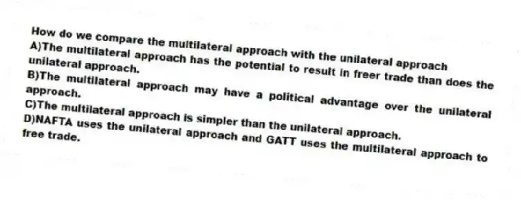 How do we compare the multilateral approach with the unilateral approach
A)The multilateral approach has the potential to result in freer trade than does the unilateral approach.
B)The multilateral approach may have a political advantage over the unilateral approach.
C)The multilateral approach is simpler than the unilateral approach.
D)NAFTA uses the unilateral approach and GATT uses the multilateral approach to free trade.