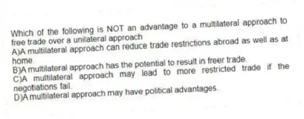 Which of the following is NOT an advantage to a multilateral approach to free trade over a unilateral approach
A)A multilateral approach can reduce trade restrictions abroad as well as at home.
B)A multilateral approach has the potential to result in freer trade.
C)A multilateral approach may lead to more restricted trade if the negotiations fail.
D)A multilateral approach may have political advantages.
