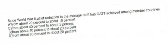 Since World War II,what reduction in the average tariff has GATT achieved among member countries
A)from about 20 percent to about 10 percent
B)from about 40 percent to about 5 percent
C)from about 40 percent to about 20 percent
D)from about 80 percent to about 20 percent