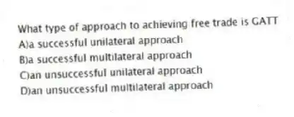 What type of approach to achieving free trade is GATT
A)a successful unilateral approach
B)a successful multilateral approach
C)an unsuccessful unilateral approach
D)an unsuccessful multilateral approach