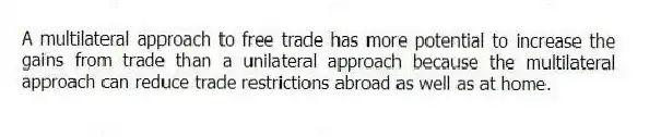 A multilateral approach to free trade has more potential to increase the gains from trade than a unilateral approach because the multilateral approach can reduce trade restrictions abroad as well as at home.