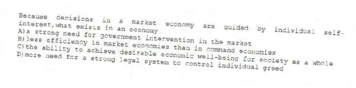 Because decisions in a market economy are guided by individual self-interest,what exists in an economy
A)a strong need for government intervention in the market
B)less efficiency in market economies than in command economies
C)the ability to achieve desirable economic well-being for society as a whole
D)more need for a strong legal system to control individual greed