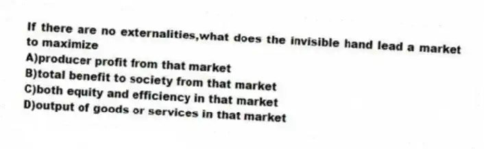 If there are no externalities,what does the invisible hand lead a market to maximize
A)producer profit from that market
B)total benefit to society from that market
C)both equity and efficiency in that market
D)output of goods or services in that market