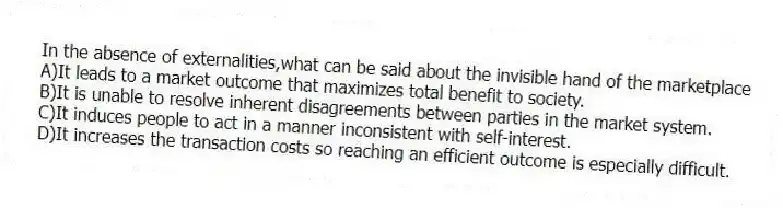 In the absence of externalities,what can be said about the invisible hand of the marketplace
A)It leads to a market outcome that maximizes total benefit to society.
B)It is unable to resolve inherent disagreements between parties in the market system.
C)It induces people to act in a manner inconsistent with self-interest.
D)It increases the transaction costs so reaching an efficient outcome is especially difficult.