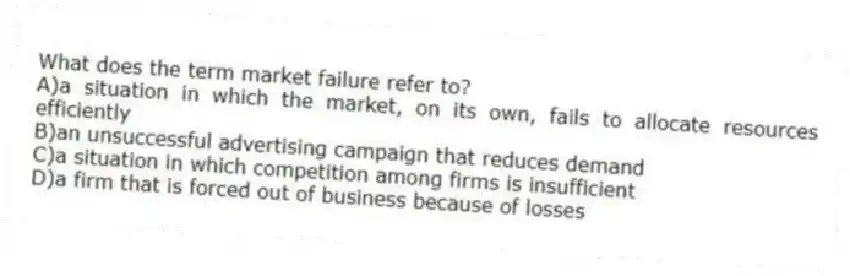 What does the term market failure refer to?
A)a situation in which the market, on its own, fails to allocate resources efficiently
B)an unsuccessful advertising campaign that reduces demand
C)a situation in which competition among firms is insufficient
D)a firm that is forced out of business because of losses