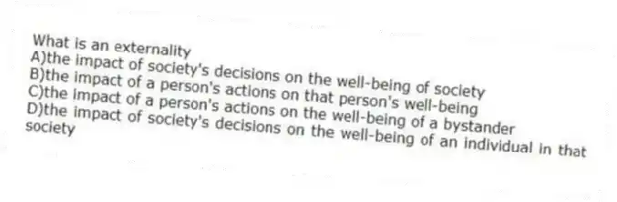 What is an externality
A)the impact of society's decisions on the well-being of society
B)the impact of a person's actions on that person's well-being
C)the impact of a person's actions on the well-being of a bystander
D)the impact of society's decisions on the well-being of an individual in that society