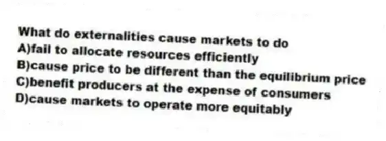 What do externalities cause markets to do
A)fail to allocate resources efficiently
B)cause price to be different than the equilibrium price
C)benefit producers at the expense of consumers
D)cause markets to operate more equitably
