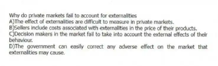Why do private markets fail to account for externalities
A)The effect of externalities are difficult to measure in private markets.
B)Sellers include costs associated with externalities in the price of their products.
C)Decision makers in the market fail to take into account the external effects of their behaviour.
D)The government can easily correct any adverse effect on the market that externalities may cause.