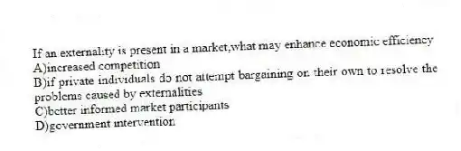 If an externality is present in a market,what may enhance economic efficiency
A)increased competition
B)if private individuals do not attempt bargaining on their own to resolve the problems caused by externalities
C)better informed market participants
D)government intervention