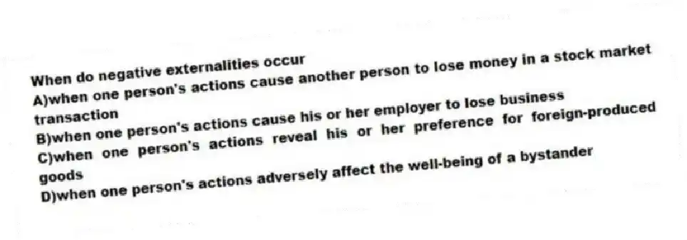 When do negative externalities occur
A)when one person's actions cause another person to lose money in a stock market transaction
B)when one person's actions cause his or her employer to lose business
C)when one person's actions reveal his or her preference for foreign-produced goods
D)when one person's actions adversely affect the well-being of a bystander