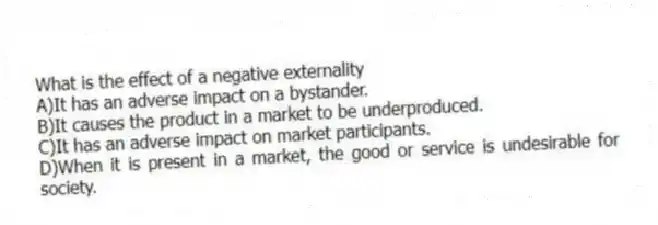 What is the effect of a negative externality
A)It has an adverse impact on a bystander.
B)It causes the product in a market to be underproduced.
C)It has an adverse impact on market participants.
D)When it is present in a market, the good or service is undesirable for society.
