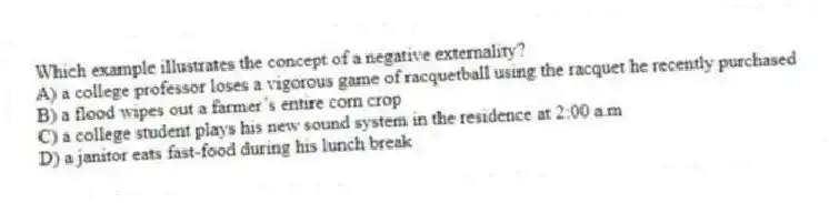 Which example illustrates the concept of a negative externality?
A) a college professor loses a vigorous game of racquetball using the racquet he recently purchased
B) a flood wipes out a farmer’s entire corn crop
C) a college student plays his new sound system in the residence at 2:00 a.m
D) a janitor eats fast-food during his lunch break