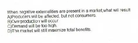 When negative externalities are present in a market,what will result
A)Producers will be affected, but not consumers.
B)Overproduction will occur.
C)Demand will be too high.
D)The market will still maximize total benefits.